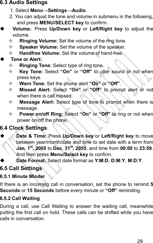                                   296.3 Audio Settings 1. Select Menu→Settings→Audio. 2. You can adjust the tone and volume in submenu in the following, and press MENU/SELECT key to confirm.    Volume：Press  Up/Down key or  Left/Right key to adjust the volume.  Ringing Volume: Set the volume of the ring tone.  Speaker Volume: Set the volume of the speaker.  Handfree Volume: Set the volume of hand-free.  Tone or Alert:    Ringing Tone: Select type of ring tone.  Key Tone: Select “On” or “Off” to utter sound or not when    press keys.  Warn Tone: Set the phone alert “On” or “Off”.  Missed Alert: Select  “On”  or “Off” to prompt alert or not when there is call missed.  Message Alert: Select type of tone to prompt when there is message.  Power on/off Ring: Select “On” or “Off” to ring or not when power on/off the phone. 6.4 Clock Settings  Date &amp; Time: Press Up/Down key or Left/Right key to move between year/month/date and time to set date with a term from Jan. 1st, 2005 to Dec. 31st, 2055, and time from 00:00 to 23:59. And then press Menu/Select key to confirm.  Date Format: Select date format as Y:M:D, D:M:Y, M:D:Y. 6.5 Call Settings 6.5.1 Minute Minder If there is an incoming call in conversation, set the phone to remind 5 Seconds or 15 Seconds before every minute or “Off” reminding. 6.5.2 Call Waiting During a call, use Call Waiting to answer the waiting call, meanwhile putting the first call on hold. These calls can be shifted while you have calls in conversation.  