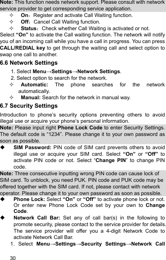  30 Note: This function needs network support. Please consult with network service provider to get corresponding service application.  On：Register and activate Call Waiting function.  Off：Cancel Call Waiting function.  Status：Check whether Call Waiting is activated or not. Select “On” to activate the Call waiting function. The network will notify you of an incoming call while you have a call in progress. You can press CALL/REDIAL key to get through the waiting call and select option to swap one call to another. 6.6 Network Settings 1. Select Menu→Settings→Network Settings. 2. Select option to search for the network.  Automatic:  The phone searches for the network     automatically.  Manual: Search for the network in manual way. 6.7 Security Settings Introduction to phone’s security options preventing others to avoid illegal use or acquire your phone’s personal information.   Note: Please input right Phone Lock Code to enter Security Settings. The default code is “1234”. Please change it to your own password as soon as possible.    SIM Password: PIN code of SIM card prevents others to avoid illegal use or acquire your SIM card. Select “On”  or  “Off”  to activate PIN code or not. Select “Change PIN” to change PIN code. Note: Three consecutive inputting wrong PIN code can cause lock of SIM card. To unblock, you need PUK. PIN code and PUK code may be offered together with the SIM card. If not, please contact with network operator. Please change it to your own password as soon as possible.  Phone Lock: Select “On” or “Off” to activate phone lock or not. Or enter new Phone Lock Code set by your own to  Change Code.     Network Call Bar: Set any of call bar(s) in the following to promote security, please contact to the service provider for details. The service provider will offer you a 4-digit Network Code to activate Network Call Bar. 1. Select Menu→Settings→Security Settings→Network Call 