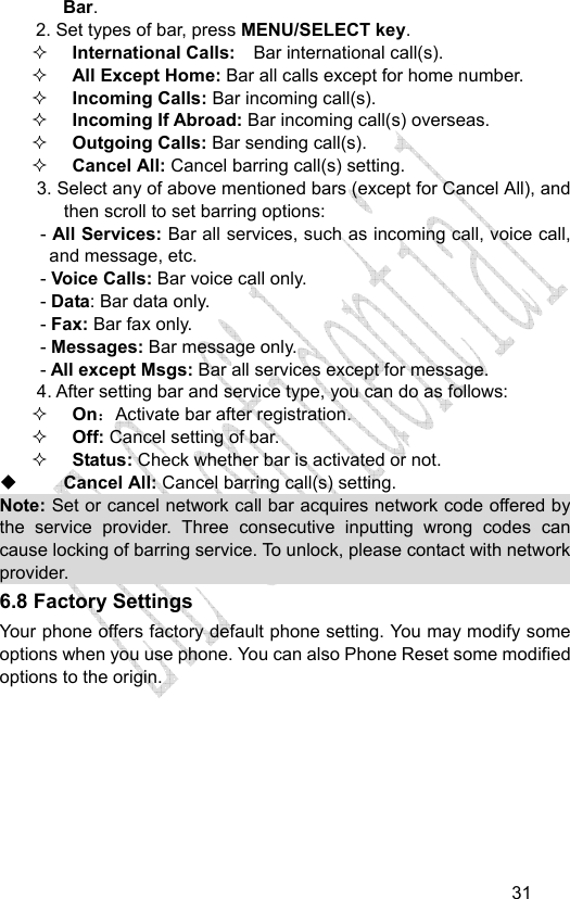                                   31Bar. 2. Set types of bar, press MENU/SELECT key.  International Calls:    Bar international call(s).  All Except Home: Bar all calls except for home number.  Incoming Calls: Bar incoming call(s).  Incoming If Abroad: Bar incoming call(s) overseas.  Outgoing Calls: Bar sending call(s).  Cancel All: Cancel barring call(s) setting. 3. Select any of above mentioned bars (except for Cancel All), and then scroll to set barring options: - All Services: Bar all services, such as incoming call, voice call, and message, etc. - Voice Calls: Bar voice call only. - Data: Bar data only. - Fax: Bar fax only. - Messages: Bar message only. - All except Msgs: Bar all services except for message. 4. After setting bar and service type, you can do as follows:  On：Activate bar after registration.  Off: Cancel setting of bar.  Status: Check whether bar is activated or not.  Cancel All: Cancel barring call(s) setting. Note: Set or cancel network call bar acquires network code offered by the service provider. Three consecutive inputting wrong codes can cause locking of barring service. To unlock, please contact with network provider.   6.8 Factory Settings Your phone offers factory default phone setting. You may modify some options when you use phone. You can also Phone Reset some modified options to the origin.   