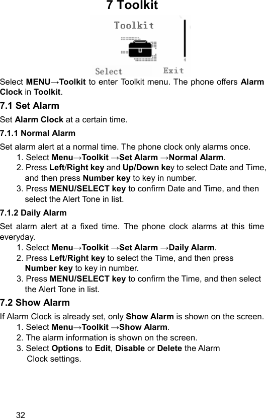  32 7 Toolkit    Select MENU→Toolkit to enter Toolkit menu. The phone offers Alarm Clock in Toolkit.  7.1 Set Alarm   Set Alarm Clock at a certain time.   7.1.1 Normal Alarm   Set alarm alert at a normal time. The phone clock only alarms once. 1. Select Menu→Toolkit →Set Alarm →Normal Alarm. 2. Press Left/Right key and Up/Down key to select Date and Time, and then press Number key to key in number. 3. Press MENU/SELECT key to confirm Date and Time, and then select the Alert Tone in list. 7.1.2 Daily Alarm   Set alarm alert at a fixed time. The phone clock alarms at this time everyday. 1. Select Menu→Toolkit →Set Alarm →Daily Alarm. 2. Press Left/Right key to select the Time, and then press Number key to key in number. 3. Press MENU/SELECT key to confirm the Time, and then select the Alert Tone in list. 7.2 Show Alarm If Alarm Clock is already set, only Show Alarm is shown on the screen. 1. Select Menu→Toolkit →Show Alarm. 2. The alarm information is shown on the screen. 3. Select Options to Edit, Disable or Delete the Alarm   Clock settings.   
