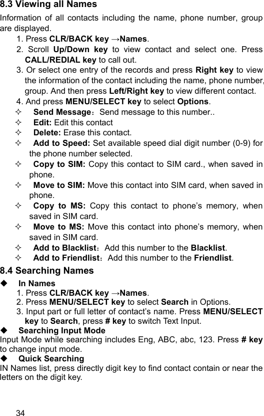  34 8.3 Viewing all Names Information of all contacts including the name, phone number, group are displayed. 1. Press CLR/BACK key →Names.  2. Scroll Up/Down key to view contact and select one. Press CALL/REDIAL key to call out.   3. Or select one entry of the records and press Right key to view the information of the contact including the name, phone number, group. And then press Left/Right key to view different contact. 4. And press MENU/SELECT key to select Options.  Send Message：Send message to this number..  Edit: Edit this contact  Delete: Erase this contact.  Add to Speed: Set available speed dial digit number (0-9) for the phone number selected.  Copy to SIM: Copy this contact to SIM card., when saved in phone.  Move to SIM: Move this contact into SIM card, when saved in phone.  Copy to MS: Copy this contact to phone’s memory, when saved in SIM card.  Move to MS: Move this contact into phone’s memory, when saved in SIM card.  Add to Blacklist：Add this number to the Blacklist.  Add to Friendlist：Add this number to the Friendlist. 8.4 Searching Names  In Names 1. Press CLR/BACK key →Names. 2. Press MENU/SELECT key to select Search in Options.   3. Input part or full letter of contact’s name. Press MENU/SELECT key to Search, press # key to switch Text Input.  Searching Input Mode Input Mode while searching includes Eng, ABC, abc, 123. Press # key to change input mode.    Quick Searching IN Names list, press directly digit key to find contact contain or near the letters on the digit key. 
