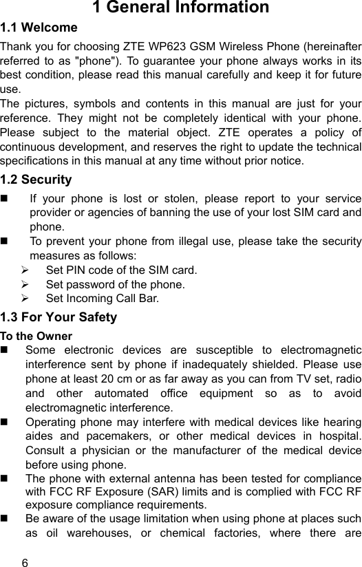  6 1 General Information 1.1 Welcome Thank you for choosing ZTE WP623 GSM Wireless Phone (hereinafter referred to as &quot;phone&quot;). To guarantee your phone always works in its best condition, please read this manual carefully and keep it for future use. The pictures, symbols and contents in this manual are just for your reference. They might not be completely identical with your phone. Please subject to the material object. ZTE operates a policy of continuous development, and reserves the right to update the technical specifications in this manual at any time without prior notice.   1.2 Security   If your phone is lost or stolen, please report to your service provider or agencies of banning the use of your lost SIM card and phone.   To prevent your phone from illegal use, please take the security measures as follows: ¾  Set PIN code of the SIM card. ¾  Set password of the phone. ¾  Set Incoming Call Bar. 1.3 For Your Safety To the Owner   Some electronic devices are susceptible to electromagnetic interference sent by phone if inadequately shielded. Please use phone at least 20 cm or as far away as you can from TV set, radio and other automated office equipment so as to avoid electromagnetic interference.   Operating phone may interfere with medical devices like hearing aides and pacemakers, or other medical devices in hospital. Consult a physician or the manufacturer of the medical device before using phone.   The phone with external antenna has been tested for compliance with FCC RF Exposure (SAR) limits and is complied with FCC RF exposure compliance requirements.     Be aware of the usage limitation when using phone at places such as oil warehouses, or chemical factories, where there are 