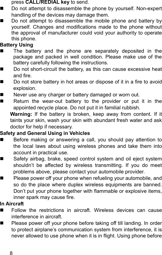  8 press CALL/REDIAL key to send.   Do not attempt to disassemble the phone by yourself. Non-expert handling of the devices may damage them.   Do not attempt to disassemble the mobile phone and battery by yourself. Changes and modifications made to the phone without the approval of manufacturer could void your authority to operate this phone. Battery Using   The battery and the phone are separately deposited in the package and packed in well condition. Please make use of the battery carefully following the instructions.   Do not short-circuit the battery, as this can cause excessive heat and fire.   Do not store battery in hot areas or dispose of it in a fire to avoid explosion.   Never use any charger or battery damaged or worn out.   Return the wear-out battery to the provider or put it in the appointed recycle place. Do not put it in familial rubbish. Warning: If the battery is broken, keep away from content. If it taints your skin, wash your skin with abundant fresh water and ask doctor for help if necessary. Safety and General Using in Vehicles   Before making or answering a call, you should pay attention to the local laws about using wireless phones and take them into account in practical use.   Safety airbag, brake, speed control system and oil eject system shouldn’t be affected by wireless transmitting. If you do meet problems above, please contact your automobile provider.   Please power off your phone when refueling your automobile, and so do the place where duplex wireless equipments are banned. Don’t put your phone together with flammable or explosive items, inner spark may cause fire. In Aircraft     Follow the restrictions in aircraft. Wireless devices can cause interference in aircraft.   Please power off your phone before taking off till landing. In order to protect airplane’s communication system from interference, it is never allowed to use phone when it is in flight. Using phone before 