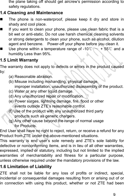                                  9the plane taking off should get aircrew’s permission according to safety regulations. 1.4 Cleaning and Maintenance   The phone is non-waterproof, please keep it dry and store in shady and cool place.   If you want to clean your phone, please use clean fabric that is a bit wet or anti-static. Do not use harsh chemical cleaning solvents or strong detergents to clean your phone, such as alcohol, dilution agent and benzene.    Power-off your phone before you clean it.   Use phone within a temperature range of -10  ℃～ + 55℃ and a humidity Less than 95%. 1.5 Limit Warranty The warranty does not apply to defects or errors in the product caused by: (a) Reasonable abrasion. (b) Misuse including mishandling, physical damage,   improper installation, unauthorized disassembly of the product. (c) Water or any other liquid damage. (d) Any unauthorized repair or modification.   (e) Power surges, lightning damage, fire, flood or other   events outside ZTE’s reasonable control. (f) Use of the product with any unauthorized third party   products such as generic chargers. (g) Any other cause beyond the range of normal usage   for Products.   End User shall have no right to reject, return, or receive a refund for any Product from ZTE under the above-mentioned situations. This warranty is end user’s sole remedy and ZTE’s sole liability for defective or nonconforming items, and is in lieu of all other warranties, expressed, implied or statutory, including but not limited to the implied warranties of merchantability and fitness for a particular purpose, unless otherwise required under the mandatory provisions of the law.   1.6 Limitation of Liability ZTE shall not be liable for any loss of profits or indirect, special, incidental or consequential damages resulting from or arising out of or in connection with using this product, whether or not ZTE had been 