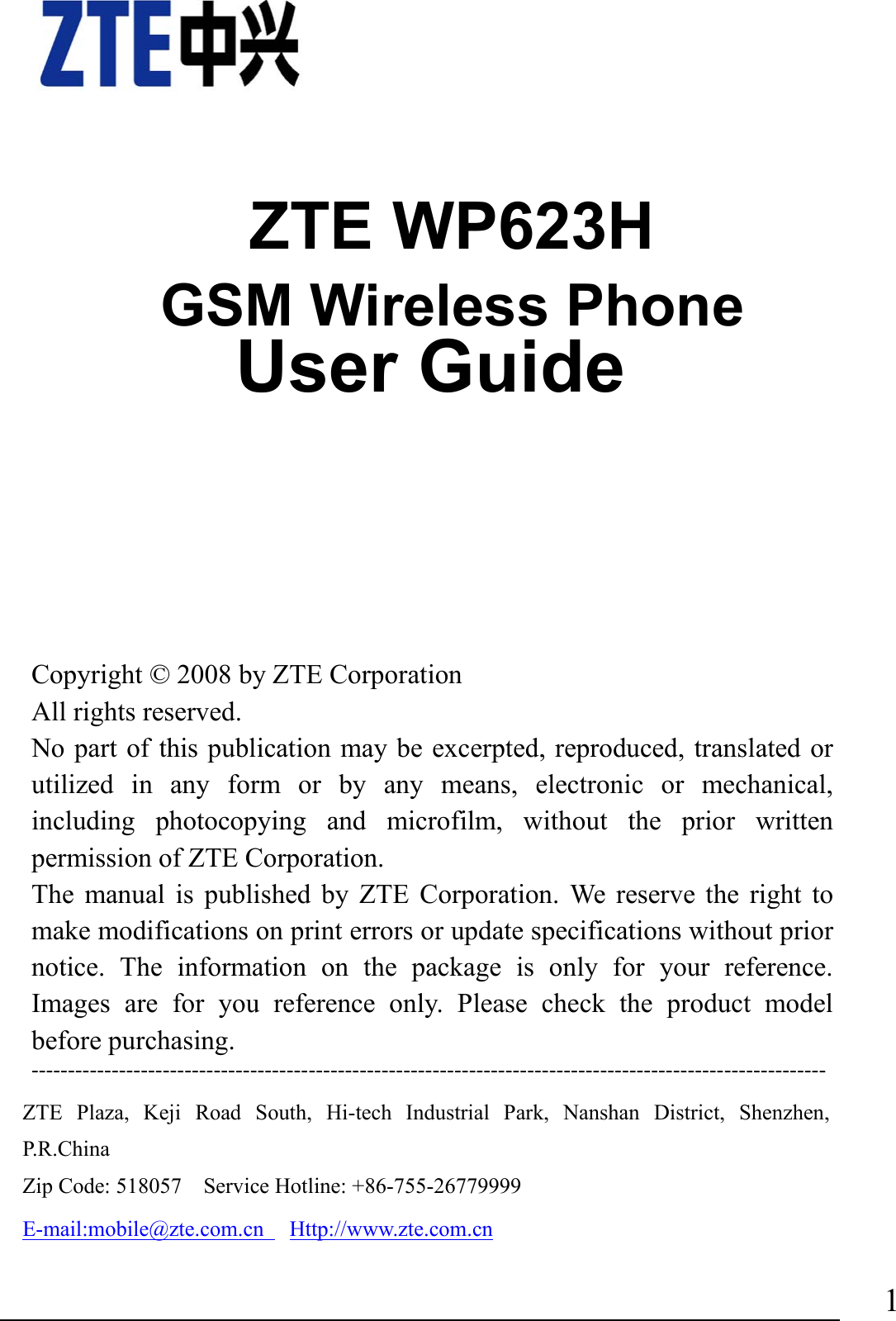                                1    ZTE WP623H GSM Wireless Phone               User Guide         Copyright © 2008 by ZTE Corporation All rights reserved. No part of this publication may be excerpted, reproduced, translated or utilized in any form or by any means, electronic or mechanical, including photocopying and microfilm, without the prior written permission of ZTE Corporation. The manual is published by ZTE Corporation. We reserve the right to make modifications on print errors or update specifications without prior notice. The information on the package is only for your reference. Images are for you reference only. Please check the product model before purchasing.   ---------------------------------------------------------------------------------------------------------------------------ZTE Plaza, Keji Road South, Hi-tech Industrial Park, Nanshan District, Shenzhen, P.R.China  Zip Code: 518057    Service Hotline: +86-755-26779999     E-mail:mobile@zte.com.cn   Http://www.zte.com.cn 