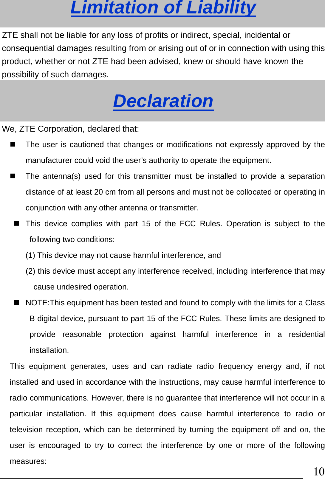                                10Limitation of Liability ZTE shall not be liable for any loss of profits or indirect, special, incidental or consequential damages resulting from or arising out of or in connection with using this product, whether or not ZTE had been advised, knew or should have known the possibility of such damages. Declaration We, ZTE Corporation, declared that:   The user is cautioned that changes or modifications not expressly approved by the manufacturer could void the user’s authority to operate the equipment.   The antenna(s) used for this transmitter must be installed to provide a separation distance of at least 20 cm from all persons and must not be collocated or operating in conjunction with any other antenna or transmitter.   This device complies with part 15 of the FCC Rules. Operation is subject to the following two conditions:   (1) This device may not cause harmful interference, and   (2) this device must accept any interference received, including interference that may cause undesired operation.   NOTE:This equipment has been tested and found to comply with the limits for a Class B digital device, pursuant to part 15 of the FCC Rules. These limits are designed to provide reasonable protection against harmful interference in a residential installation.  This equipment generates, uses and can radiate radio frequency energy and, if not installed and used in accordance with the instructions, may cause harmful interference to radio communications. However, there is no guarantee that interference will not occur in a particular installation. If this equipment does cause harmful interference to radio or television reception, which can be determined by turning the equipment off and on, the user is encouraged to try to correct the interference by one or more of the following measures: 