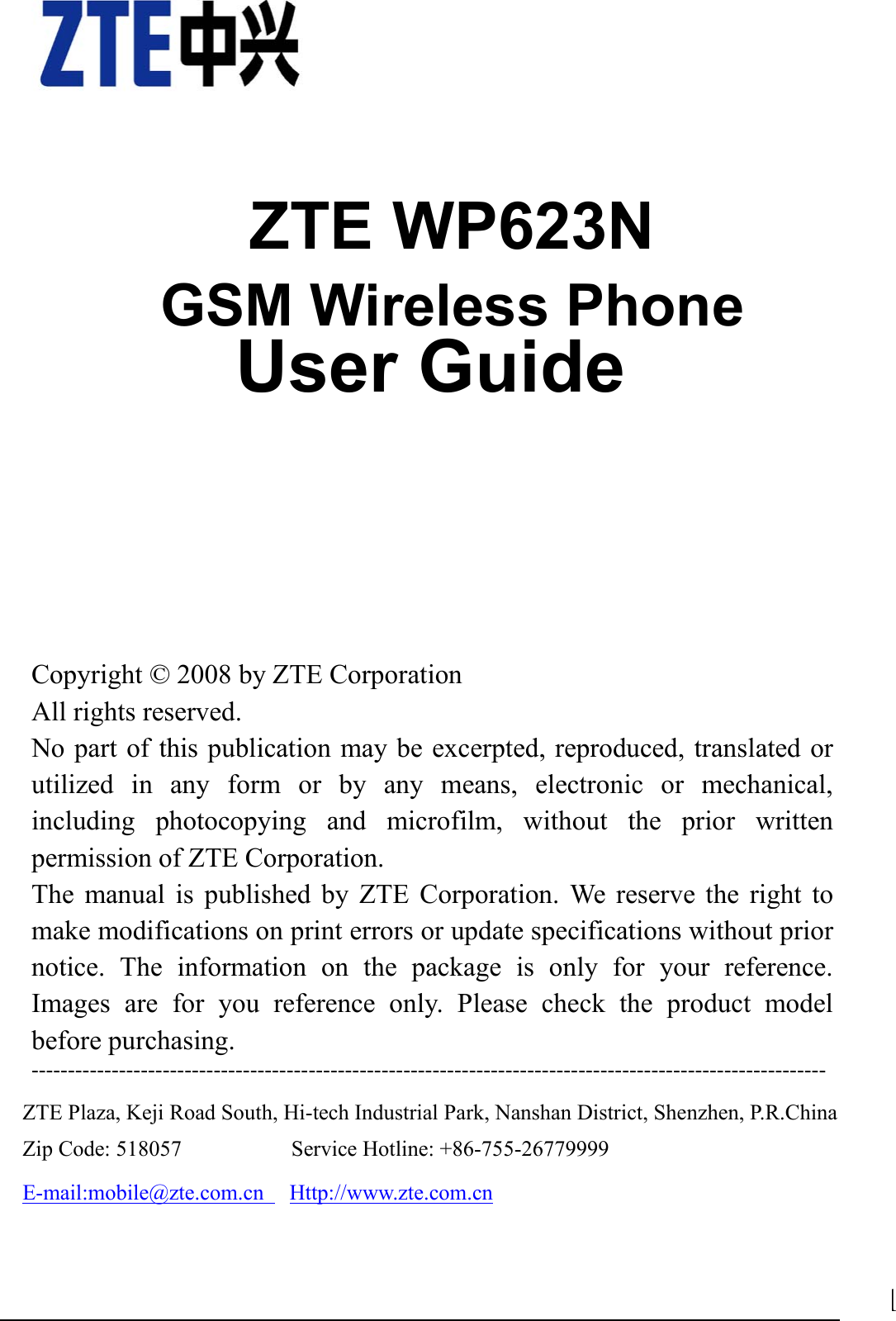                                1    ZTE WP623N GSM Wireless Phone               User Guide         Copyright © 2008 by ZTE Corporation All rights reserved. No part of this publication may be excerpted, reproduced, translated or utilized in any form or by any means, electronic or mechanical, including photocopying and microfilm, without the prior written permission of ZTE Corporation. The manual is published by ZTE Corporation. We reserve the right to make modifications on print errors or update specifications without prior notice. The information on the package is only for your reference. Images are for you reference only. Please check the product model before purchasing.   ---------------------------------------------------------------------------------------------------------------------------ZTE Plaza, Keji Road South, Hi-tech Industrial Park, Nanshan District, Shenzhen, P.R.China   Zip Code: 518057          Service Hotline: +86-755-26779999    E-mail:mobile@zte.com.cn   Http://www.zte.com.cn  