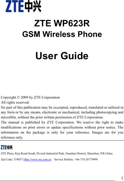                               1   ZTE WP623R GSM Wireless Phone                User Guide   Copyright © 2009 by ZTE Corporation All rights reserved. No part of this publication may be excerpted, reproduced, translated or utilized in any form or by any means, electronic or mechanical, including photocopying and microfilm, without the prior written permission of ZTE Corporation. The manual is published by ZTE Corporation. We reserve the right to make modifications on print errors or update specifications without prior notice. The information on the package is only for your reference. Images are for you reference only.       ZTE Plaza, Keji Road South, Hi-tech Industrial Park, Nanshan District, Shenzhen, P.R.China   Zip Code: 518057 Http://www.zte.com.cn  Service Hotline: +86-755-26779999  