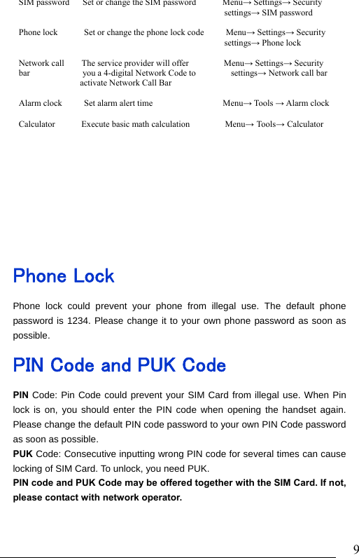                               9     Phone Lock Phone lock could prevent your phone from illegal use. The default phone password is 1234. Please change it to your own phone password as soon as possible. PIN Code and PUK Code PIN Code: Pin Code could prevent your SIM Card from illegal use. When Pin lock is on, you should enter the PIN code when opening the handset again. Please change the default PIN code password to your own PIN Code password as soon as possible. PUK Code: Consecutive inputting wrong PIN code for several times can cause locking of SIM Card. To unlock, you need PUK.   PIN code and PUK Code may be offered together with the SIM Card. If not, please contact with network operator.    SIM password   Set or change the SIM password      Menu→Settings→Security                                               settings→ SIM password  Phone lock      Set or change the phone lock code     Menu→ Settings→ Security                                                settings→ Phone lock  Network call    The service provider will offer        Menu→ Settings→ Security   bar            you a 4-digital Network Code to        settings→ Network call bar activate Network Call Bar  Alarm clock     Set alarm alert time                Menu→ Tools → Alarm clock                                            Calculator      Execute basic math calculation        Menu→ Tools→ Calculator  