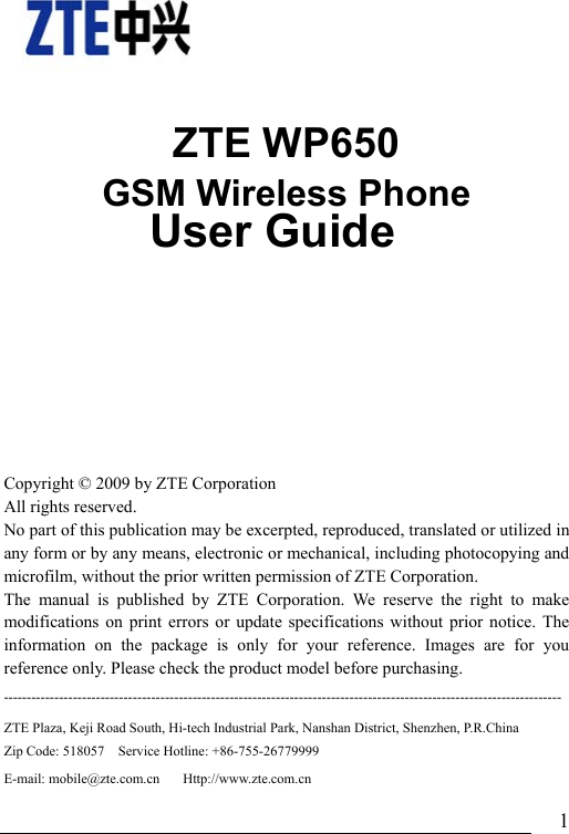                               1    ZTE WP650 GSM Wireless Phone               User Guide    Copyright © 2009 by ZTE Corporation All rights reserved. No part of this publication may be excerpted, reproduced, translated or utilized in any form or by any means, electronic or mechanical, including photocopying and microfilm, without the prior written permission of ZTE Corporation. The manual is published by ZTE Corporation. We reserve the right to make modifications on print errors or update specifications without prior notice. The information on the package is only for your reference. Images are for you reference only. Please check the product model before purchasing.   -------------------------------------------------------------------------------------------------------------------------ZTE Plaza, Keji Road South, Hi-tech Industrial Park, Nanshan District, Shenzhen, P.R.China   Zip Code: 518057    Service Hotline: +86-755-26779999     E-mail: mobile@zte.com.cn     Http://www.zte.com.cn 