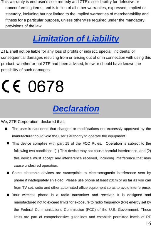                               16This warranty is end user’s sole remedy and ZTE’s sole liability for defective or nonconforming items, and is in lieu of all other warranties, expressed, implied or statutory, including but not limited to the implied warranties of merchantability and fitness for a particular purpose, unless otherwise required under the mandatory provisions of the law.   Limitation of Liability ZTE shall not be liable for any loss of profits or indirect, special, incidental or consequential damages resulting from or arising out of or in connection with using this product, whether or not ZTE had been advised, knew or should have known the possibility of such damages.  Declaration We, ZTE Corporation, declared that:   The user is cautioned that changes or modifications not expressly approved by the manufacturer could void the user’s authority to operate the equipment.   This device complies with part 15 of the FCC Rules.  Operation is subject to the following two conditions: (1) This device may not cause harmful interference, and (2) this device must accept any interference received, including interference that may cause undesired operation.   Some electronic devices are susceptible to electromagnetic interference sent by phone if inadequately shielded. Please use phone at least 20cm or as far as you can from TV set, radio and other automated office equipment so as to avoid interference. Your wireless phone is a radio transmitter and receiver. It is designed and manufactured not to exceed limits for exposure to radio frequency (RF) energy set by the Federal Communications Commission (FCC) of the U.S. Government. These limits are part of comprehensive guidelines and establish permitted levels of RF 