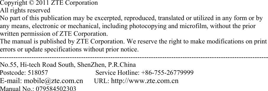       Copyright © 2011 ZTE Corporation All rights reserved No part of this publication may be excerpted, reproduced, translated or utilized in any form or by any means, electronic or mechanical, including photocopying and microfilm, without the prior written permission of ZTE Corporation. The manual is published by ZTE Corporation. We reserve the right to make modifications on print errors or update specifications without prior notice.   ----------------------------------------------------------------------------------------------------------------------- No.55, Hi-tech Road South, ShenZhen, P.R.China Postcode: 518057              Service Hotline: +86-755-26779999    E-mail: mobile@zte.com.cn     URL: http://www.zte.com.cn Manual No.: 079584502303  