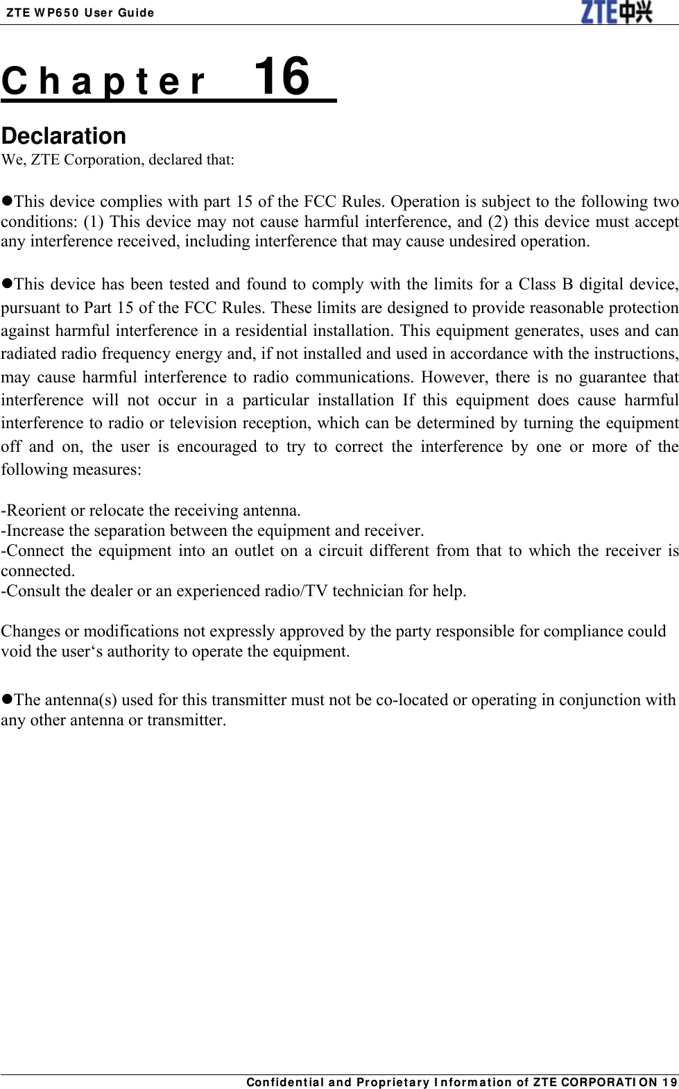  ZTE WP650 User Guide  Confidential and Proprietary Information of ZTE CORPORATION 19C h a p t e r    16   Declaration We, ZTE Corporation, declared that:  This device complies with part 15 of the FCC Rules. Operation is subject to the following two conditions: (1) This device may not cause harmful interference, and (2) this device must accept any interference received, including interference that may cause undesired operation.  This device has been tested and found to comply with the limits for a Class B digital device, pursuant to Part 15 of the FCC Rules. These limits are designed to provide reasonable protection against harmful interference in a residential installation. This equipment generates, uses and can radiated radio frequency energy and, if not installed and used in accordance with the instructions, may cause harmful interference to radio communications. However, there is no guarantee that interference will not occur in a particular installation If this equipment does cause harmful interference to radio or television reception, which can be determined by turning the equipment off and on, the user is encouraged to try to correct the interference by one or more of the following measures:  -Reorient or relocate the receiving antenna. -Increase the separation between the equipment and receiver. -Connect the equipment into an outlet on a circuit different from that to which the receiver is connected. -Consult the dealer or an experienced radio/TV technician for help.  Changes or modifications not expressly approved by the party responsible for compliance could void the user‘s authority to operate the equipment.  The antenna(s) used for this transmitter must not be co-located or operating in conjunction with any other antenna or transmitter.