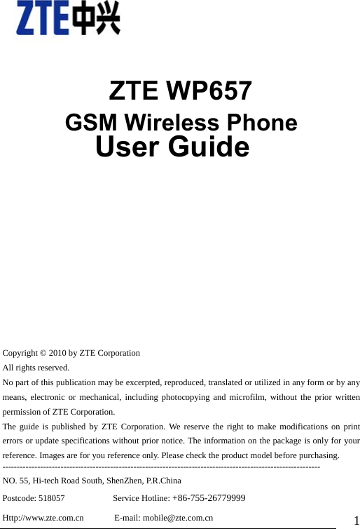                               1    ZTE WP657 GSM Wireless Phone               User Guide     Copyright © 2010 by ZTE Corporation All rights reserved. No part of this publication may be excerpted, reproduced, translated or utilized in any form or by any means, electronic or mechanical, including photocopying and microfilm, without the prior written permission of ZTE Corporation. The guide is published by ZTE Corporation. We reserve the right to make modifications on print errors or update specifications without prior notice. The information on the package is only for your reference. Images are for you reference only. Please check the product model before purchasing. ------------------------------------------------------------------------------------------------------------- NO. 55, Hi-tech Road South, ShenZhen, P.R.China Postcode: 518057           Service Hotline: +86-755-26779999 Http://www.zte.com.cn       E-mail: mobile@zte.com.cn 