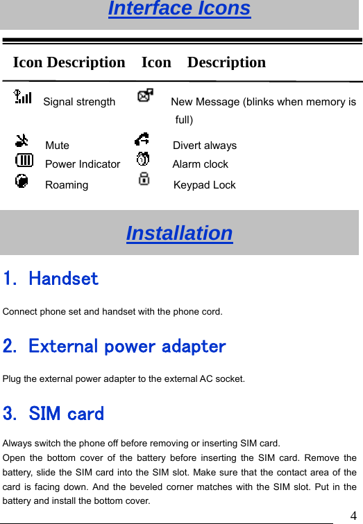                               4Interface Icons     Installation 1. Handset Connect phone set and handset with the phone cord. 2. External power adapter Plug the external power adapter to the external AC socket. 3. SIM card Always switch the phone off before removing or inserting SIM card. Open the bottom cover of the battery before inserting the SIM card. Remove the battery, slide the SIM card into the SIM slot. Make sure that the contact area of the card is facing down. And the beveled corner matches with the SIM slot. Put in the battery and install the bottom cover.   Signal strength           New Message (blinks when memory is full)    Mute                 Divert always   Power Indicator        Alarm clock    Roaming              Keypad Lock Icon Description  Icon  Description