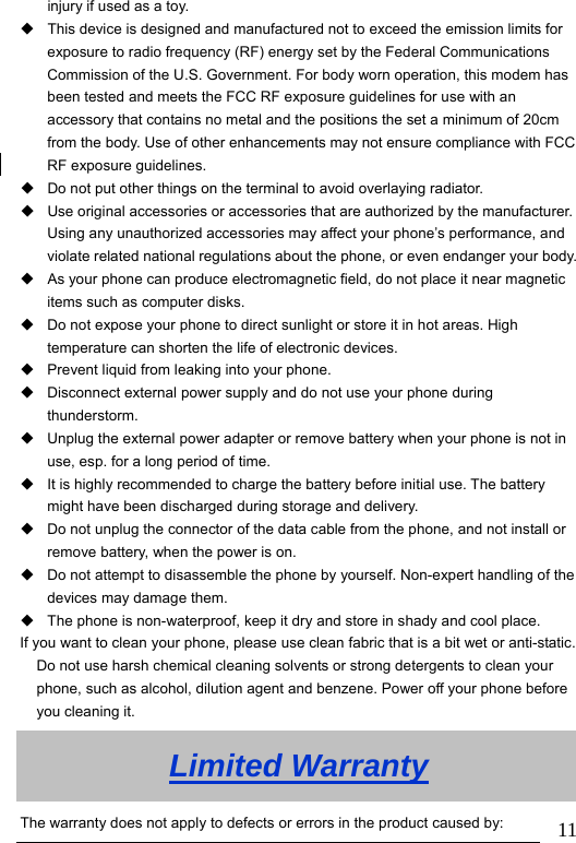                               11injury if used as a toy.   This device is designed and manufactured not to exceed the emission limits for exposure to radio frequency (RF) energy set by the Federal Communications Commission of the U.S. Government. For body worn operation, this modem has been tested and meets the FCC RF exposure guidelines for use with an accessory that contains no metal and the positions the set a minimum of 20cm from the body. Use of other enhancements may not ensure compliance with FCC RF exposure guidelines.   Do not put other things on the terminal to avoid overlaying radiator.   Use original accessories or accessories that are authorized by the manufacturer. Using any unauthorized accessories may affect your phone’s performance, and violate related national regulations about the phone, or even endanger your body.  As your phone can produce electromagnetic field, do not place it near magnetic items such as computer disks.   Do not expose your phone to direct sunlight or store it in hot areas. High temperature can shorten the life of electronic devices.   Prevent liquid from leaking into your phone.   Disconnect external power supply and do not use your phone during thunderstorm.   Unplug the external power adapter or remove battery when your phone is not in use, esp. for a long period of time.   It is highly recommended to charge the battery before initial use. The battery might have been discharged during storage and delivery.   Do not unplug the connector of the data cable from the phone, and not install or remove battery, when the power is on.   Do not attempt to disassemble the phone by yourself. Non-expert handling of the devices may damage them.   The phone is non-waterproof, keep it dry and store in shady and cool place. If you want to clean your phone, please use clean fabric that is a bit wet or anti-static. Do not use harsh chemical cleaning solvents or strong detergents to clean your phone, such as alcohol, dilution agent and benzene. Power off your phone before you cleaning it. Limited Warranty The warranty does not apply to defects or errors in the product caused by: 