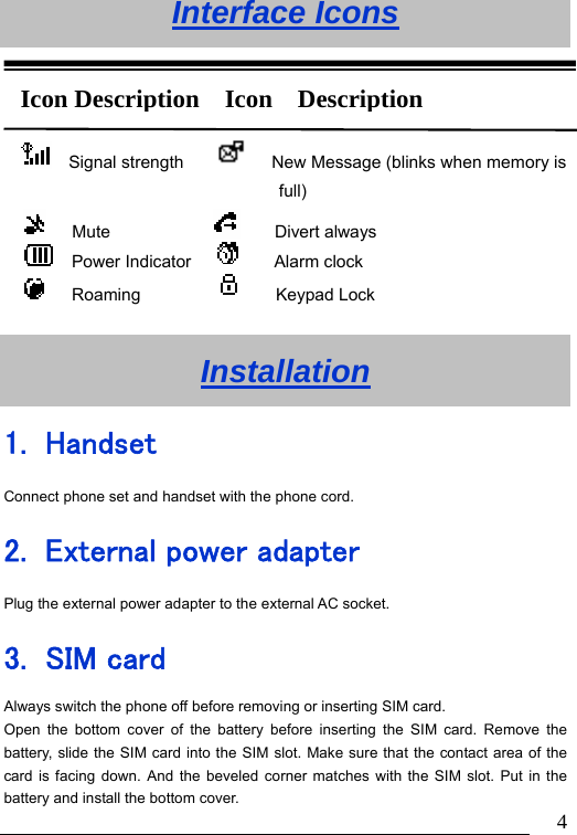                               4Interface Icons     Installation 1. Handset Connect phone set and handset with the phone cord. 2. External power adapter Plug the external power adapter to the external AC socket. 3. SIM card Always switch the phone off before removing or inserting SIM card. Open the bottom cover of the battery before inserting the SIM card. Remove the battery, slide the SIM card into the SIM slot. Make sure that the contact area of the card is facing down. And the beveled corner matches with the SIM slot. Put in the battery and install the bottom cover.   Signal strength           New Message (blinks when memory is full)    Mute                 Divert always   Power Indicator        Alarm clock    Roaming              Keypad Lock Icon Description  Icon  Description