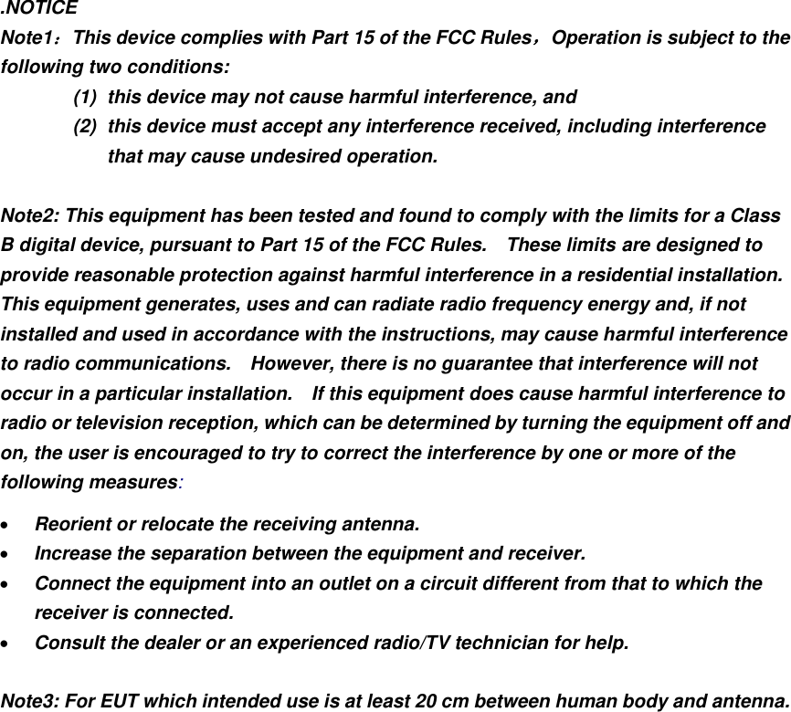 .NOTICE Note1：This device complies with Part 15 of the FCC Rules，Operation is subject to the following two conditions: (1)  this device may not cause harmful interference, and   (2)  this device must accept any interference received, including interference that may cause undesired operation.  Note2: This equipment has been tested and found to comply with the limits for a Class B digital device, pursuant to Part 15 of the FCC Rules.    These limits are designed to provide reasonable protection against harmful interference in a residential installation.   This equipment generates, uses and can radiate radio frequency energy and, if not installed and used in accordance with the instructions, may cause harmful interference to radio communications.    However, there is no guarantee that interference will not occur in a particular installation.    If this equipment does cause harmful interference to radio or television reception, which can be determined by turning the equipment off and on, the user is encouraged to try to correct the interference by one or more of the following measures:  Reorient or relocate the receiving antenna.  Increase the separation between the equipment and receiver.  Connect the equipment into an outlet on a circuit different from that to which the receiver is connected.  Consult the dealer or an experienced radio/TV technician for help.  Note3: For EUT which intended use is at least 20 cm between human body and antenna.         