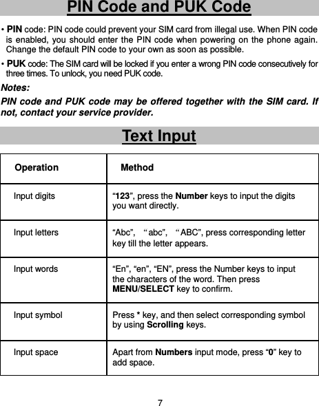                                    7 PIN Code and PUK Code • PIN code: PIN code could prevent your SIM card from illegal use. When PIN code is enabled, you should enter the PIN code when powering on the phone again. Change the default PIN code to your own as soon as possible. • PUK code: The SIM card will be locked if you enter a wrong PIN code consecutively for three times. To unlock, you need PUK code.   Notes: PIN code and PUK code may be offered together with the SIM card. If not, contact your service provider.   Text Input Operation Method Input digits  “123”, press the Number keys to input the digits you want directly.   Input letters  “Abc”,  “abc”,  “ABC”, press corresponding letter key till the letter appears. Input words  “En”, “en”, “EN”, press the Number keys to input the characters of the word. Then press MENU/SELECT key to confirm. Input symbol  Press * key, and then select corresponding symbol by using Scrolling keys. Input space  Apart from Numbers input mode, press “0” key to add space. 