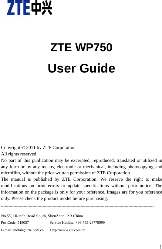                                1    ZTE WP750 User Guide    Copyright © 2011 by ZTE Corporation All rights reserved. No part of this publication may be excerpted, reproduced, translated or utilized in any form or by any means, electronic or mechanical, including photocopying and microfilm, without the prior written permission of ZTE Corporation. The manual is published by ZTE Corporation. We reserve the right to make modifications on print errors or update specifications without prior notice. The information on the package is only for your reference. Images are for you reference only. Please check the product model before purchasing.   ------------------------------------------------------------------------------------------------------------------------- No.55, Hi-tech Road South, ShenZhen, P.R.China PostCode: 518057           Service Hotline: +86-755-26779999    E-mail: mobile@zte.com.cn     Http://www.zte.com.cn  