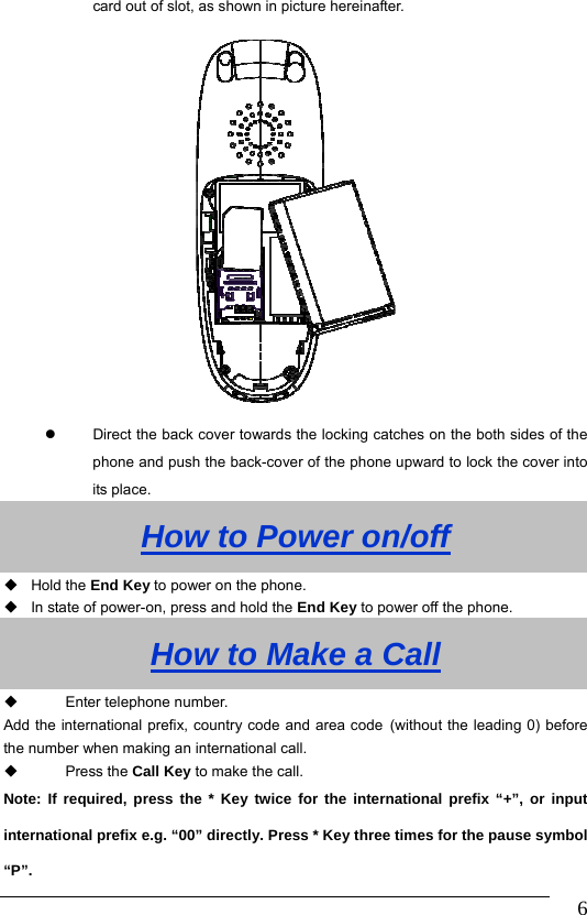                               6card out of slot, as shown in picture hereinafter.    Direct the back cover towards the locking catches on the both sides of the phone and push the back-cover of the phone upward to lock the cover into its place. How to Power on/off  Hold the End Key to power on the phone.   In state of power-on, press and hold the End Key to power off the phone. How to Make a Call   Enter telephone number.   Add the international prefix, country code and area code (without the leading 0) before the number when making an international call.  Press the Call Key to make the call.       Note: If required, press the * Key twice for the international prefix “+”, or input international prefix e.g. “00” directly. Press * Key three times for the pause symbol “P”. 