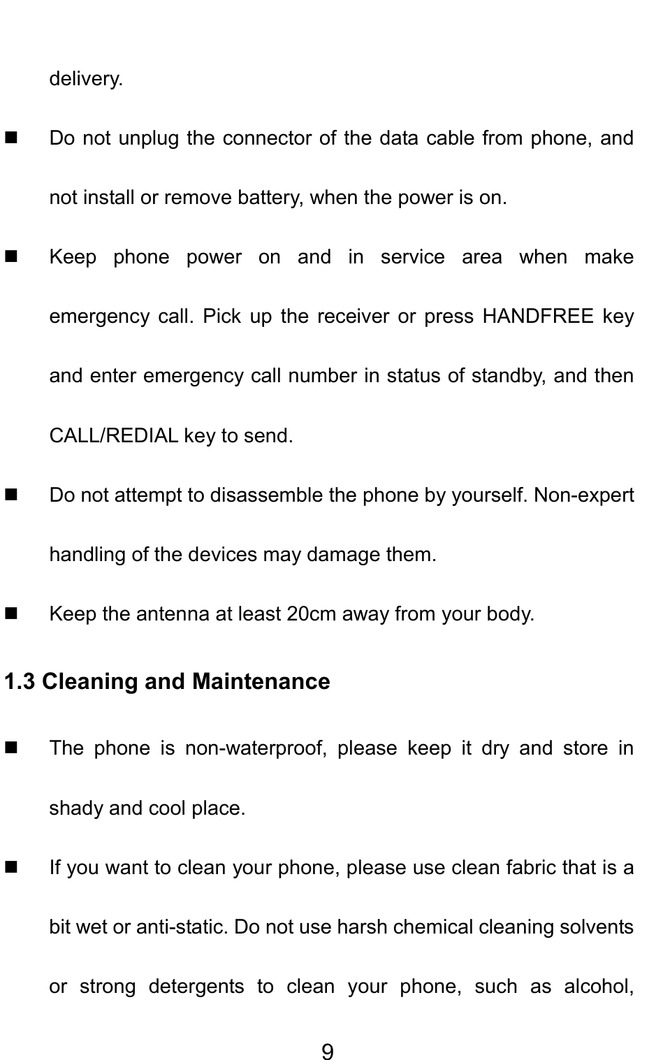                                     9delivery.   Do not unplug the connector of the data cable from phone, and not install or remove battery, when the power is on.   Keep phone power on and in service area when make emergency call. Pick up the receiver or press HANDFREE key and enter emergency call number in status of standby, and then CALL/REDIAL key to send.   Do not attempt to disassemble the phone by yourself. Non-expert handling of the devices may damage them.   Keep the antenna at least 20cm away from your body. 1.3 Cleaning and Maintenance   The phone is non-waterproof, please keep it dry and store in shady and cool place.   If you want to clean your phone, please use clean fabric that is a bit wet or anti-static. Do not use harsh chemical cleaning solvents or strong detergents to clean your phone, such as alcohol, 