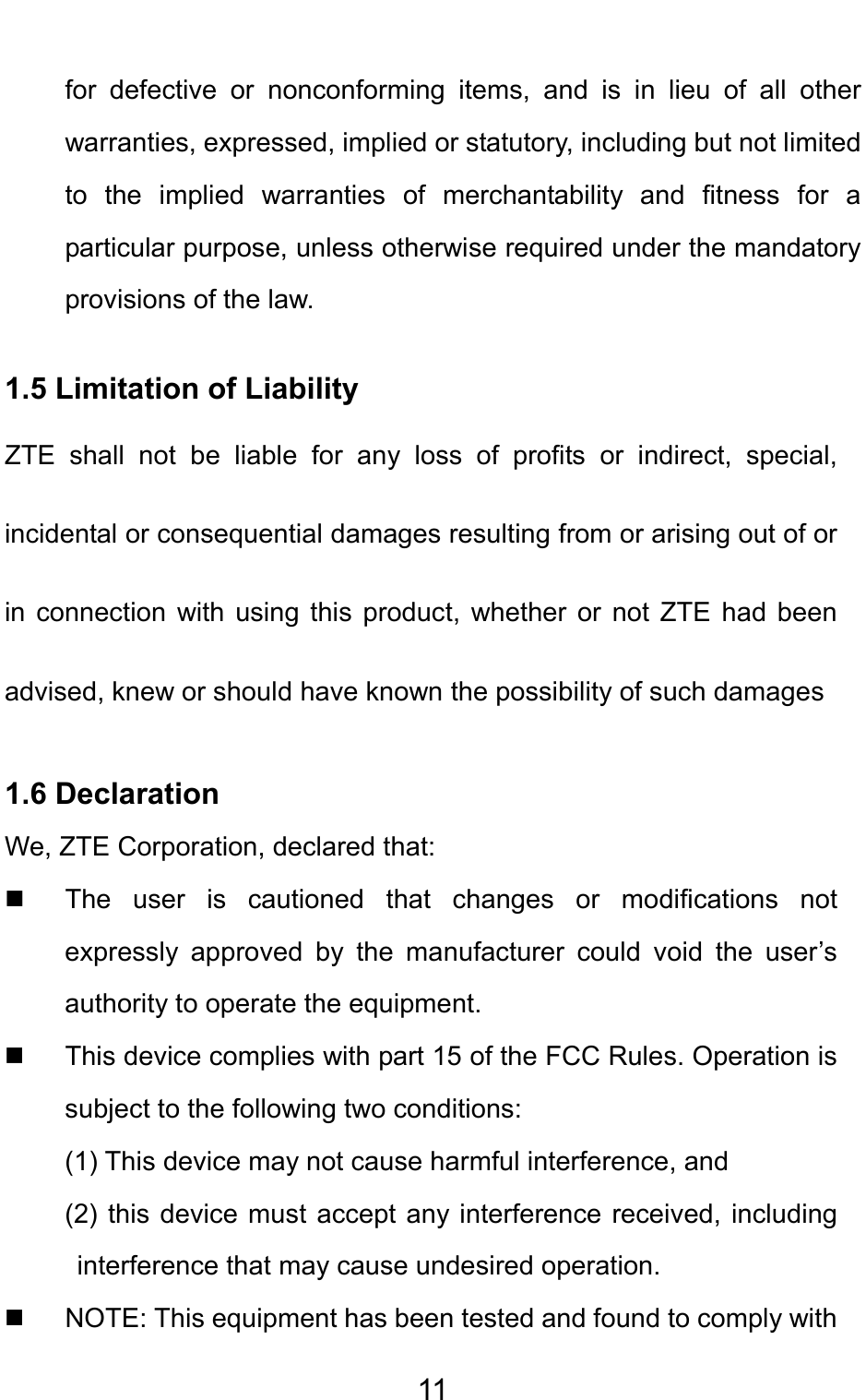                                     11for defective or nonconforming items, and is in lieu of all other warranties, expressed, implied or statutory, including but not limited to the implied warranties of merchantability and fitness for a particular purpose, unless otherwise required under the mandatory provisions of the law.   1.5 Limitation of Liability ZTE shall not be liable for any loss of profits or indirect, special, incidental or consequential damages resulting from or arising out of or in connection with using this product, whether or not ZTE had been advised, knew or should have known the possibility of such damages 1.6 Declaration We, ZTE Corporation, declared that:   The user is cautioned that changes or modifications not expressly approved by the manufacturer could void the user’s authority to operate the equipment.   This device complies with part 15 of the FCC Rules. Operation is subject to the following two conditions:   (1) This device may not cause harmful interference, and   (2) this device must accept any interference received, including interference that may cause undesired operation.   NOTE: This equipment has been tested and found to comply with 