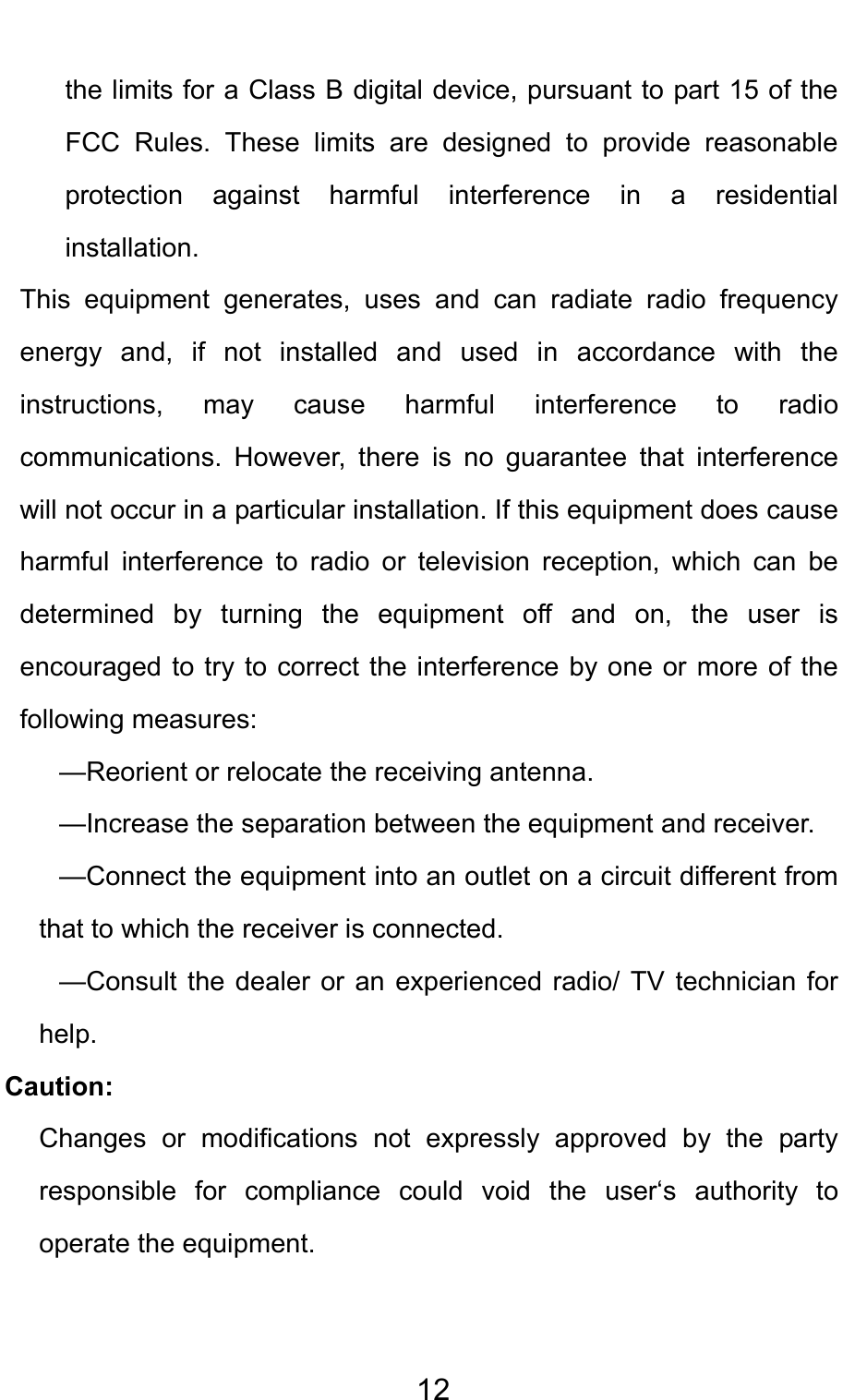                                     12the limits for a Class B digital device, pursuant to part 15 of the FCC Rules. These limits are designed to provide reasonable protection against harmful interference in a residential installation.  This equipment generates, uses and can radiate radio frequency energy and, if not installed and used in accordance with the instructions, may cause harmful interference to radio communications. However, there is no guarantee that interference will not occur in a particular installation. If this equipment does cause harmful interference to radio or television reception, which can be determined by turning the equipment off and on, the user is encouraged to try to correct the interference by one or more of the following measures: —Reorient or relocate the receiving antenna. —Increase the separation between the equipment and receiver. —Connect the equipment into an outlet on a circuit different from that to which the receiver is connected. —Consult the dealer or an experienced radio/ TV technician for help. Caution: Changes or modifications not expressly approved by the party responsible for compliance could void the user‘s authority to operate the equipment.  