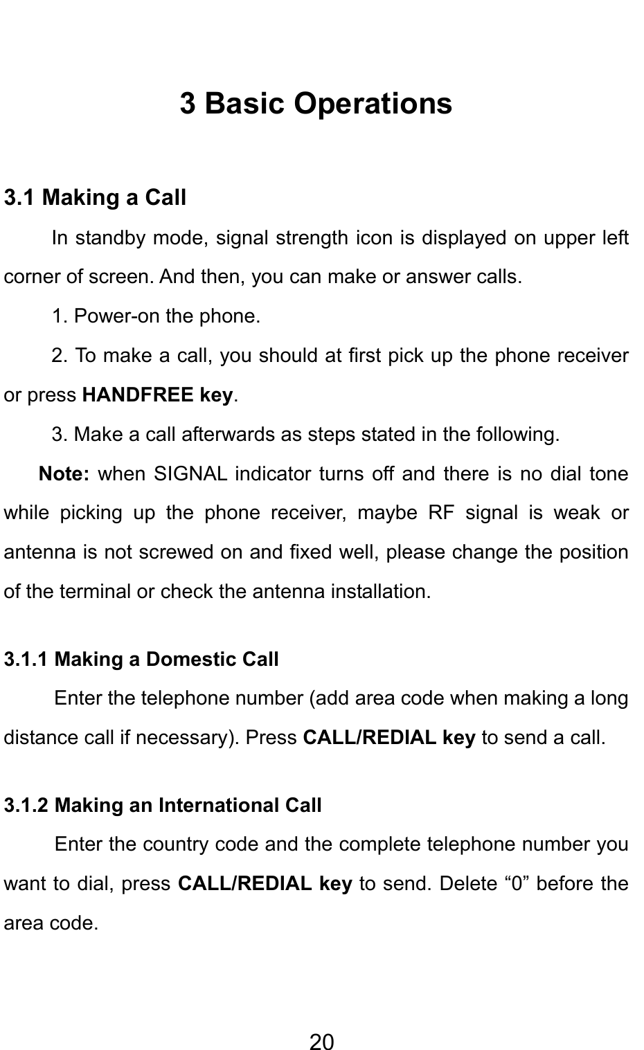                                     203 Basic Operations 3.1 Making a Call In standby mode, signal strength icon is displayed on upper left corner of screen. And then, you can make or answer calls. 1. Power-on the phone. 2. To make a call, you should at first pick up the phone receiver or press HANDFREE key. 3. Make a call afterwards as steps stated in the following. Note: when SIGNAL indicator turns off and there is no dial tone while picking up the phone receiver, maybe RF signal is weak or antenna is not screwed on and fixed well, please change the position of the terminal or check the antenna installation. 3.1.1 Making a Domestic Call Enter the telephone number (add area code when making a long distance call if necessary). Press CALL/REDIAL key to send a call. 3.1.2 Making an International Call  Enter the country code and the complete telephone number you want to dial, press CALL/REDIAL key to send. Delete “0” before the area code. 