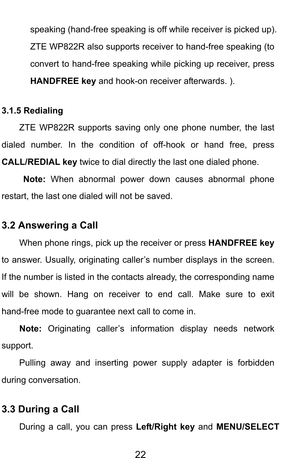                                     22speaking (hand-free speaking is off while receiver is picked up). ZTE WP822R also supports receiver to hand-free speaking (to convert to hand-free speaking while picking up receiver, press HANDFREE key and hook-on receiver afterwards. ).   3.1.5 Redialing ZTE WP822R supports saving only one phone number, the last dialed number. In the condition of off-hook or hand free, press CALL/REDIAL key twice to dial directly the last one dialed phone. Note: When abnormal power down causes abnormal phone restart, the last one dialed will not be saved. 3.2 Answering a Call When phone rings, pick up the receiver or press HANDFREE key to answer. Usually, originating caller’s number displays in the screen. If the number is listed in the contacts already, the corresponding name will be shown. Hang on receiver to end call. Make sure to exit hand-free mode to guarantee next call to come in.   Note:  Originating caller’s information display needs network support. Pulling away and inserting power supply adapter is forbidden during conversation. 3.3 During a Call During a call, you can press Left/Right key and  MENU/SELECT 
