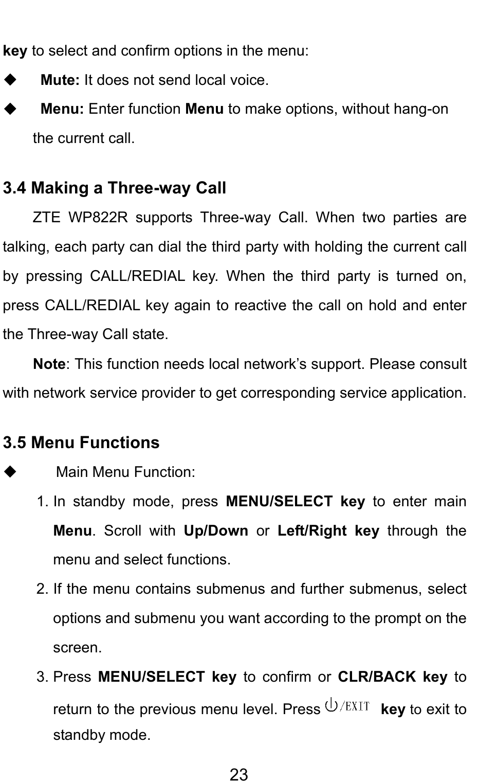                                     23key to select and confirm options in the menu:   ◆  Mute: It does not send local voice.   ◆  Menu: Enter function Menu to make options, without hang-on the current call.   3.4 Making a Three-way Call ZTE WP822R supports Three-way Call. When two parties are talking, each party can dial the third party with holding the current call by pressing CALL/REDIAL key. When the third party is turned on, press CALL/REDIAL key again to reactive the call on hold and enter the Three-way Call state. Note: This function needs local network’s support. Please consult with network service provider to get corresponding service application. 3.5 Menu Functions    Main Menu Function:  1. In standby mode, press MENU/SELECT key to enter main Menu. Scroll with Up/Down  or  Left/Right key through the menu and select functions. 2. If the menu contains submenus and further submenus, select options and submenu you want according to the prompt on the screen. 3. Press  MENU/SELECT key to confirm or CLR/BACK key to return to the previous menu level. Press  key to exit to standby mode. 