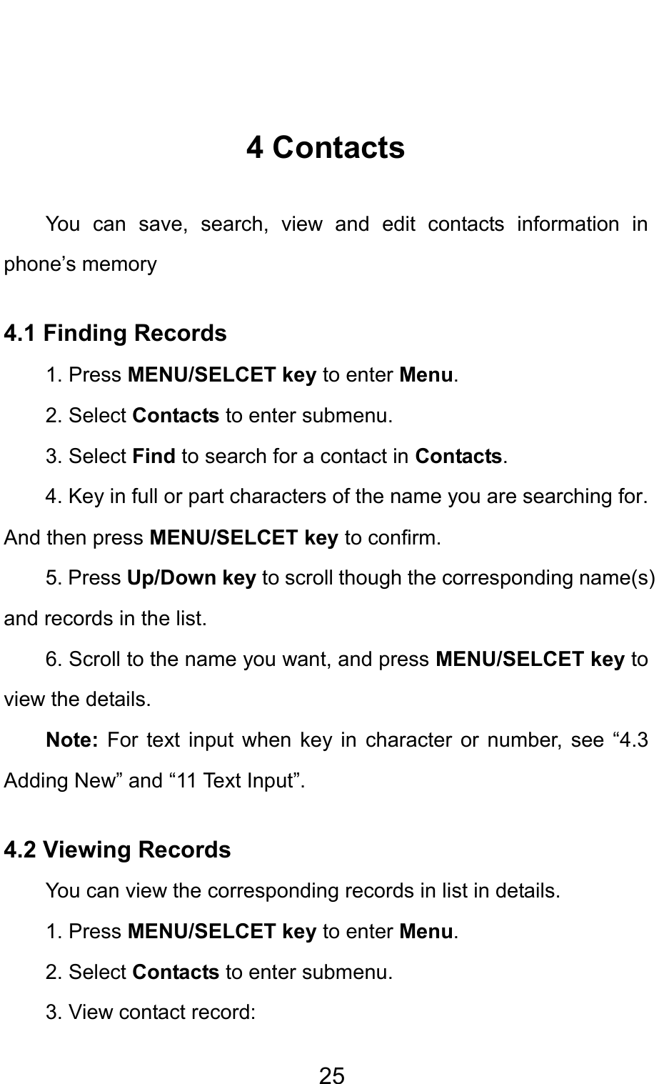                                     25 4 Contacts You can save, search, view and edit contacts information in phone’s memory   4.1 Finding Records 1. Press MENU/SELCET key to enter Menu. 2. Select Contacts to enter submenu.   3. Select Find to search for a contact in Contacts. 4. Key in full or part characters of the name you are searching for. And then press MENU/SELCET key to confirm. 5. Press Up/Down key to scroll though the corresponding name(s) and records in the list.   6. Scroll to the name you want, and press MENU/SELCET key to view the details. Note: For text input when key in character or number, see “4.3 Adding New” and “11 Text Input”. 4.2 Viewing Records   You can view the corresponding records in list in details. 1. Press MENU/SELCET key to enter Menu. 2. Select Contacts to enter submenu.   3. View contact record:   