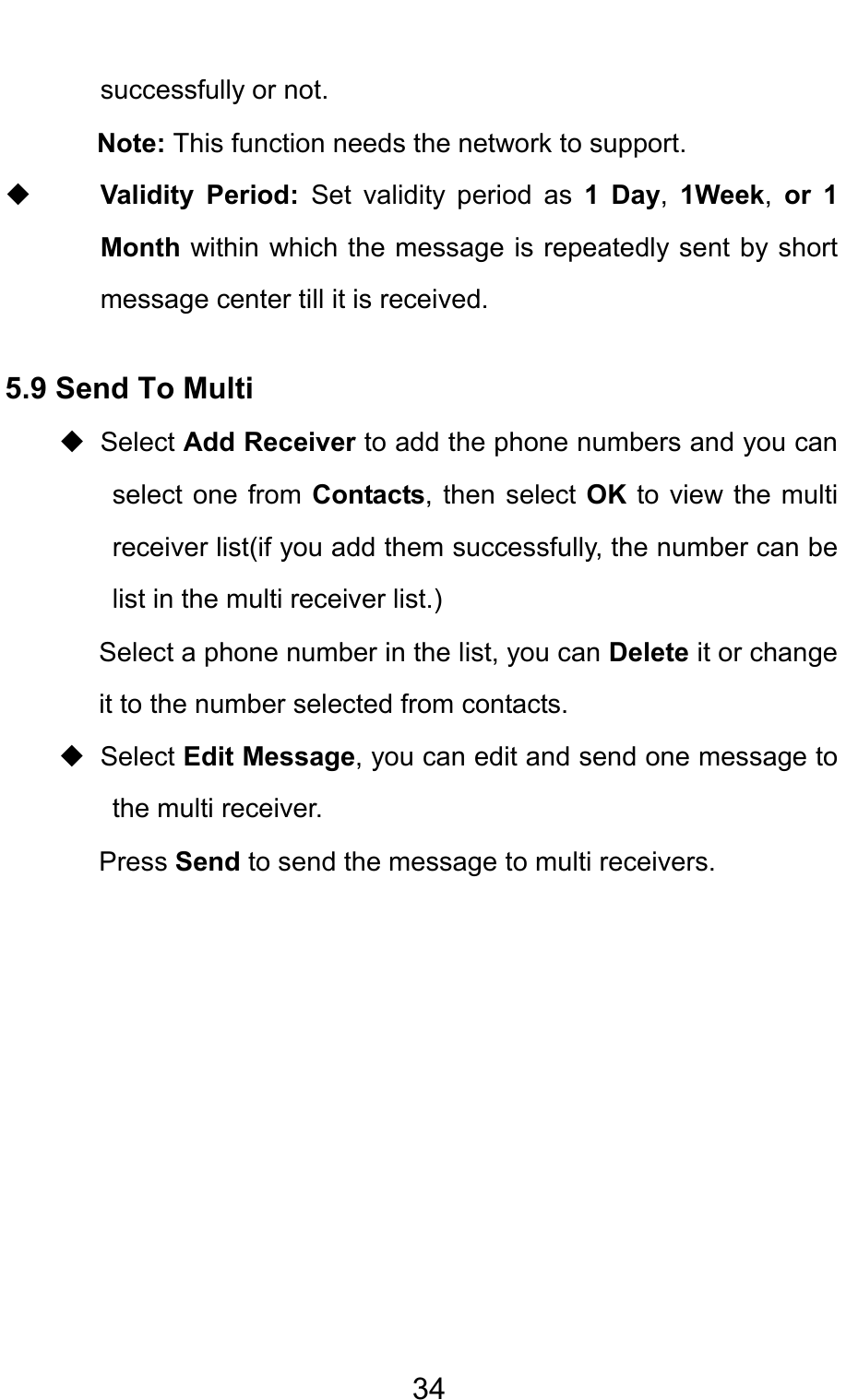                                     34successfully or not.   Note: This function needs the network to support.        Validity Period: Set validity period as 1 Day, 1Week, or 1 Month within which the message is repeatedly sent by short message center till it is received. 5.9 Send To Multi  Select Add Receiver to add the phone numbers and you can select one from Contacts, then select OK to view the multi receiver list(if you add them successfully, the number can be list in the multi receiver list.)   Select a phone number in the list, you can Delete it or change it to the number selected from contacts.  Select Edit Message, you can edit and send one message to the multi receiver. Press Send to send the message to multi receivers.        