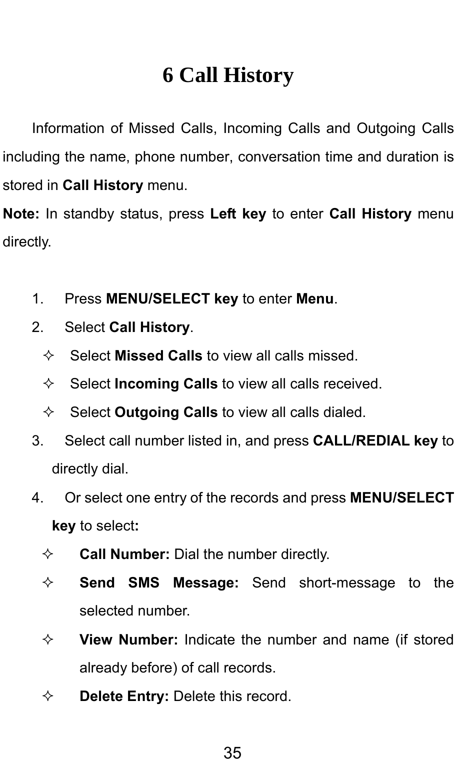                                     356 Call History Information of Missed Calls, Incoming Calls and Outgoing Calls including the name, phone number, conversation time and duration is stored in Call History menu. Note: In standby status, press Left key to enter Call History menu directly.   1. Press MENU/SELECT key to enter Menu.  2. Select Call History.  Select Missed Calls to view all calls missed.   Select Incoming Calls to view all calls received.  Select Outgoing Calls to view all calls dialed. 3.  Select call number listed in, and press CALL/REDIAL key to directly dial. 4.  Or select one entry of the records and press MENU/SELECT key to select:  Call Number: Dial the number directly.  Send SMS Message: Send short-message to the selected number.  View Number: Indicate the number and name (if stored already before) of call records.  Delete Entry: Delete this record. 
