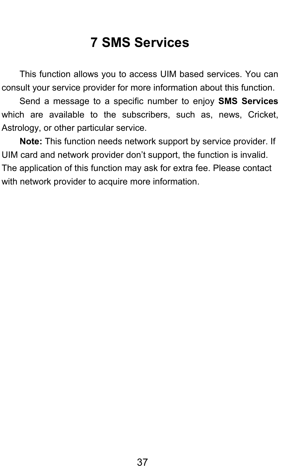                                     377 SMS Services This function allows you to access UIM based services. You can consult your service provider for more information about this function. Send a message to a specific number to enjoy SMS Services which are available to the subscribers, such as, news, Cricket, Astrology, or other particular service.   Note: This function needs network support by service provider. If UIM card and network provider don’t support, the function is invalid.   The application of this function may ask for extra fee. Please contact with network provider to acquire more information. 