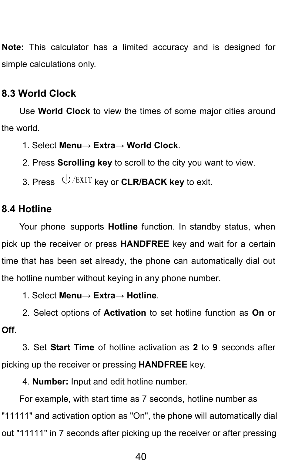                                     40 Note:  This calculator has a limited accuracy and is designed for simple calculations only.   8.3 World Clock Use World Clock to view the times of some major cities around the world. 1. Select Menu→ Extra→ World Clock. 2. Press Scrolling key to scroll to the city you want to view.  3. Press  key or CLR/BACK key to exit.  8.4 Hotline Your phone supports  Hotline function. In standby status, when pick up the receiver or press HANDFREE key and wait for a certain time that has been set already, the phone can automatically dial out the hotline number without keying in any phone number. 1. Select Menu→ Extra→ Hotline. 2. Select options of Activation to set hotline function as On or Off. 3. Set  Start Time of hotline activation as 2 to 9 seconds after picking up the receiver or pressing HANDFREE key.   4. Number: Input and edit hotline number. For example, with start time as 7 seconds, hotline number as &quot;11111&quot; and activation option as &quot;On&quot;, the phone will automatically dial out &quot;11111&quot; in 7 seconds after picking up the receiver or after pressing 