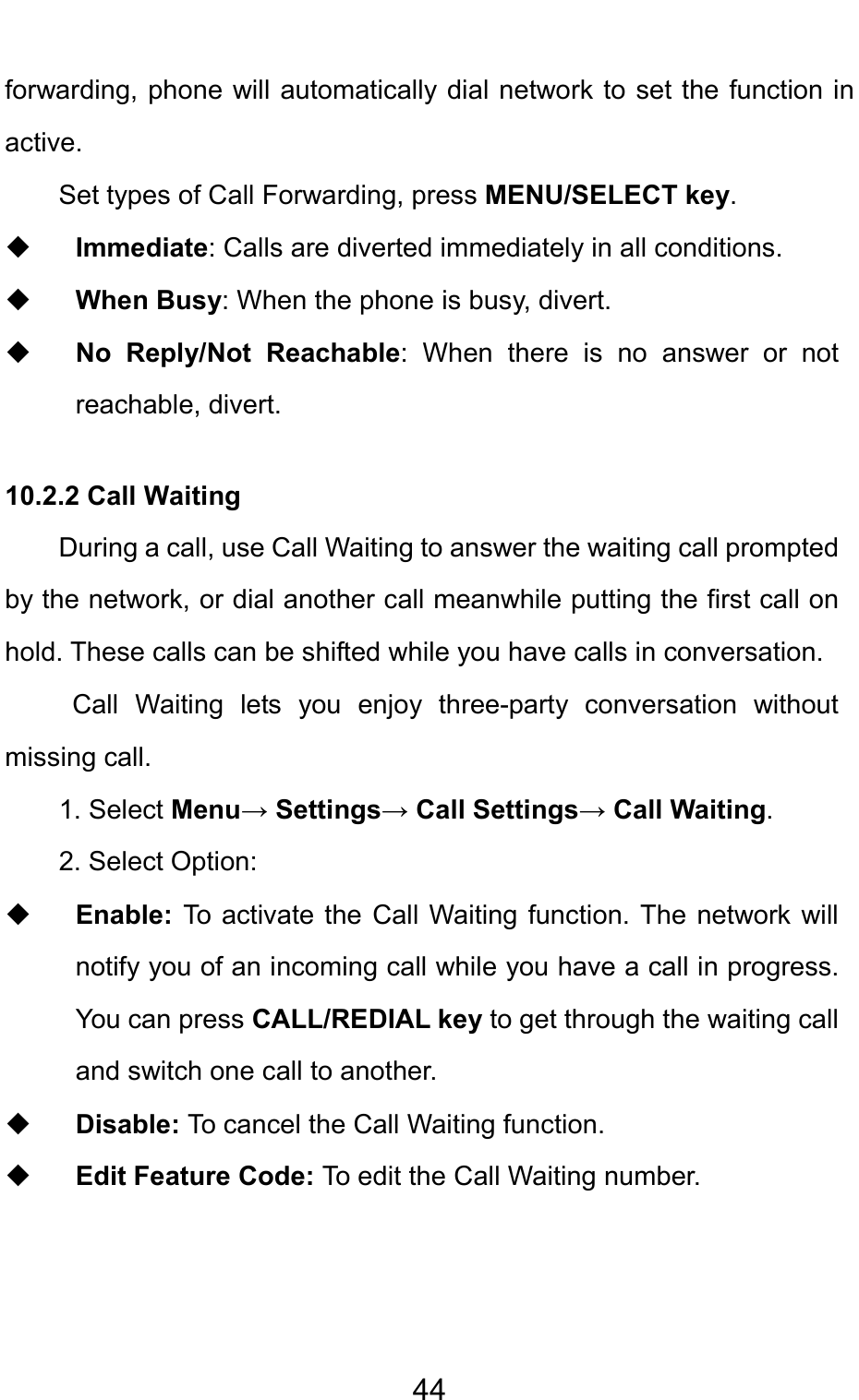                                     44forwarding, phone will automatically dial network to set the function in active. Set types of Call Forwarding, press MENU/SELECT key.  Immediate: Calls are diverted immediately in all conditions.   When Busy: When the phone is busy, divert.  No Reply/Not Reachable: When there is no answer or not reachable, divert.  10.2.2 Call Waiting During a call, use Call Waiting to answer the waiting call prompted by the network, or dial another call meanwhile putting the first call on hold. These calls can be shifted while you have calls in conversation.  Call Waiting lets you enjoy three-party conversation without missing call. 1. Select Menu→ Settings→ Call Settings→ Call Waiting. 2. Select Option:  Enable:  To activate the Call Waiting function. The network will notify you of an incoming call while you have a call in progress. You can press CALL/REDIAL key to get through the waiting call and switch one call to another.  Disable: To cancel the Call Waiting function.  Edit Feature Code: To edit the Call Waiting number.  