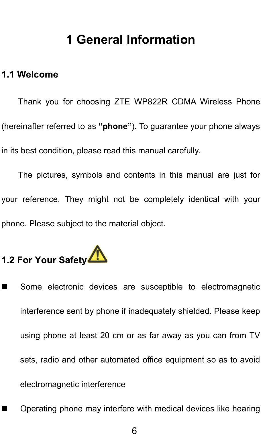                                    61 General Information 1.1 Welcome Thank you for choosing ZTE WP822R CDMA Wireless Phone (hereinafter referred to as “phone”). To guarantee your phone always in its best condition, please read this manual carefully. The pictures, symbols and contents in this manual are just for your reference. They might not be completely identical with your phone. Please subject to the material object.   1.2 For Your Safety    Some electronic devices are susceptible to electromagnetic interference sent by phone if inadequately shielded. Please keep using phone at least 20 cm or as far away as you can from TV sets, radio and other automated office equipment so as to avoid electromagnetic interference   Operating phone may interfere with medical devices like hearing 