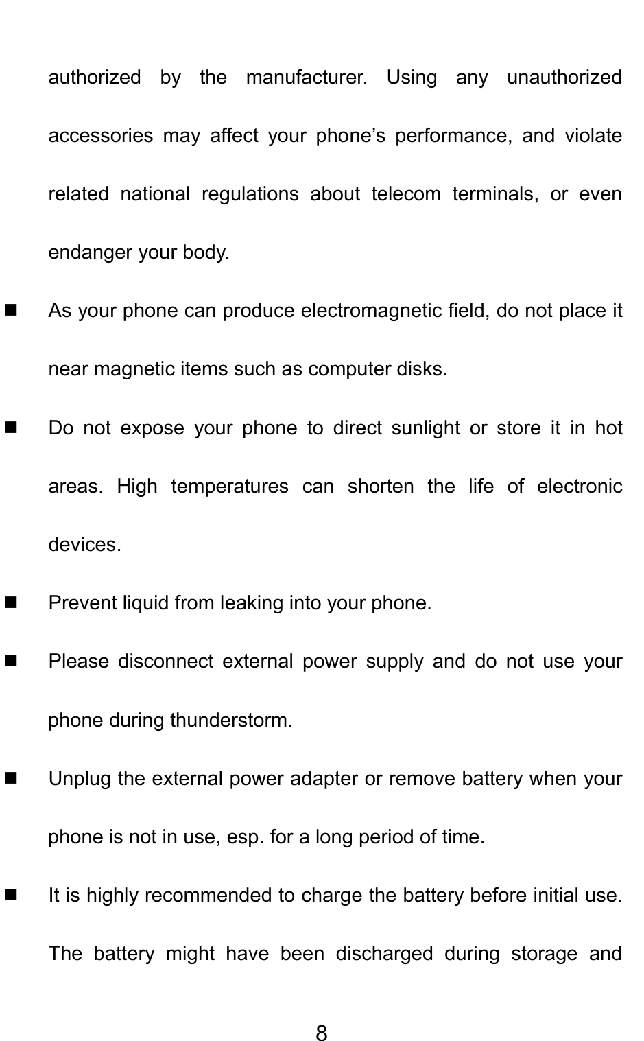                                     8authorized by the manufacturer. Using any unauthorized accessories may affect your phone’s performance, and violate related national regulations about telecom terminals, or even endanger your body.   As your phone can produce electromagnetic field, do not place it near magnetic items such as computer disks.   Do not expose your phone to direct sunlight or store it in hot areas. High temperatures can shorten the life of electronic devices.   Prevent liquid from leaking into your phone.   Please disconnect external power supply and do not use your phone during thunderstorm.   Unplug the external power adapter or remove battery when your phone is not in use, esp. for a long period of time.   It is highly recommended to charge the battery before initial use. The battery might have been discharged during storage and 