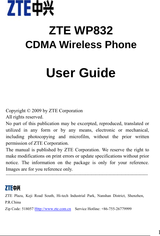                               1   ZTE WP832 CDMA Wireless Phone                User Guide        Copyright © 2009 by ZTE Corporation All rights reserved. No part of this publication may be excerpted, reproduced, translated or utilized in any form or by any means, electronic or mechanical, including photocopying and microfilm, without the prior written permission of ZTE Corporation. The manual is published by ZTE Corporation. We reserve the right to make modifications on print errors or update specifications without prior notice. The information on the package is only for your reference. Images are for you reference only.   -------------------------------------------------------------------------------------------------------------   ZTE Plaza, Keji Road South, Hi-tech Industrial Park, Nanshan District, Shenzhen, P.R.China  Zip Code: 518057 Http://www.zte.com.cn  Service Hotline: +86-755-26779999     