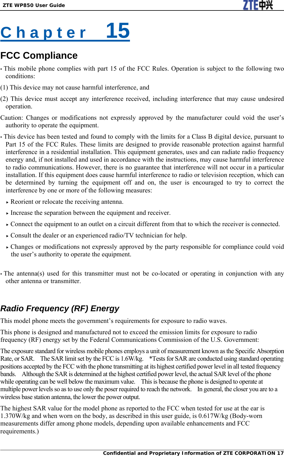  ZTE WP850 User Guide Confidential and Proprietary Information of ZTE CORPORATION 17C h a p t e r    15 FCC Compliance • This mobile phone complies with part 15 of the FCC Rules. Operation is subject to the following two conditions:  (1) This device may not cause harmful interference, and   (2) This device must accept any interference received, including interference that may cause undesired operation. Caution: Changes or modifications not expressly approved by the manufacturer could void the user’s authority to operate the equipment. • This device has been tested and found to comply with the limits for a Class B digital device, pursuant to Part 15 of the FCC Rules. These limits are designed to provide reasonable protection against harmful interference in a residential installation. This equipment generates, uses and can radiate radio frequency energy and, if not installed and used in accordance with the instructions, may cause harmful interference to radio communications. However, there is no guarantee that interference will not occur in a particular installation. If this equipment does cause harmful interference to radio or television reception, which can be determined by turning the equipment off and on, the user is encouraged to try to correct the interference by one or more of the following measures: f Reorient or relocate the receiving antenna. f Increase the separation between the equipment and receiver. f Connect the equipment to an outlet on a circuit different from that to which the receiver is connected. f Consult the dealer or an experienced radio/TV technician for help. f Changes or modifications not expressly approved by the party responsible for compliance could void the user’s authority to operate the equipment.  • The antenna(s) used for this transmitter must not be co-located or operating in conjunction with any other antenna or transmitter.  Radio Frequency (RF) Energy This model phone meets the government’s requirements for exposure to radio waves. This phone is designed and manufactured not to exceed the emission limits for exposure to radio frequency (RF) energy set by the Federal Communications Commission of the U.S. Government: The exposure standard for wireless mobile phones employs a unit of measurement known as the Specific Absorption Rate, or SAR.    The SAR limit set by the FCC is 1.6W/kg.    *Tests for SAR are conducted using standard operating positions accepted by the FCC with the phone transmitting at its highest certified power level in all tested frequency bands.    Although the SAR is determined at the highest certified power level, the actual SAR level of the phone while operating can be well below the maximum value.  This is because the phone is designed to operate at multiple power levels so as to use only the poser required to reach the network.    In general, the closer you are to a wireless base station antenna, the lower the power output. The highest SAR value for the model phone as reported to the FCC when tested for use at the ear is 1.370W/kg and when worn on the body, as described in this user guide, is 0.617W/kg (Body-worn measurements differ among phone models, depending upon available enhancements and FCC requirements.) 