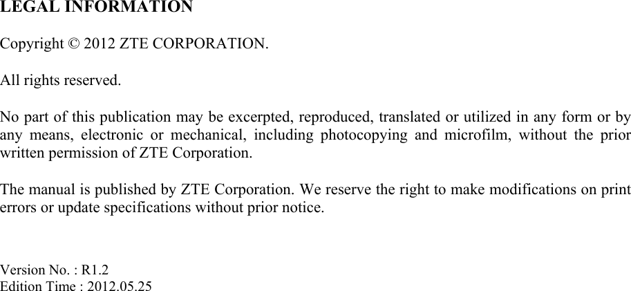   LEGAL INFORMATION  Copyright © 2012 ZTE CORPORATION.  All rights reserved.  No part of this publication may be excerpted, reproduced, translated or utilized in any form or by any means, electronic or mechanical, including photocopying and microfilm, without the prior written permission of ZTE Corporation.  The manual is published by ZTE Corporation. We reserve the right to make modifications on print errors or update specifications without prior notice.   Version No. : R1.2 Edition Time : 2012.05.25  