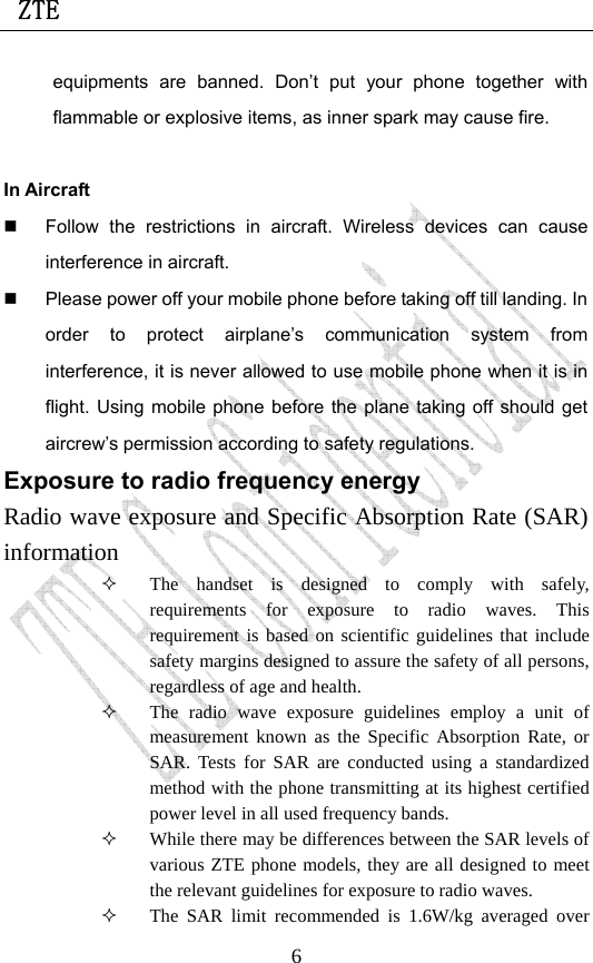  ZTE                             6equipments are banned. Don’t put your phone together with flammable or explosive items, as inner spark may cause fire.  In Aircraft     Follow the restrictions in aircraft. Wireless devices can cause interference in aircraft.   Please power off your mobile phone before taking off till landing. In order to protect airplane’s communication system from interference, it is never allowed to use mobile phone when it is in flight. Using mobile phone before the plane taking off should get aircrew’s permission according to safety regulations. Exposure to radio frequency energy Radio wave exposure and Specific Absorption Rate (SAR) information  The handset is designed to comply with safely, requirements for exposure to radio waves. This requirement is based on scientific guidelines that include safety margins designed to assure the safety of all persons, regardless of age and health.  The radio wave exposure guidelines employ a unit of measurement known as the Specific Absorption Rate, or SAR. Tests for SAR are conducted using a standardized method with the phone transmitting at its highest certified power level in all used frequency bands.  While there may be differences between the SAR levels of various ZTE phone models, they are all designed to meet the relevant guidelines for exposure to radio waves.  The SAR limit recommended is 1.6W/kg averaged over 