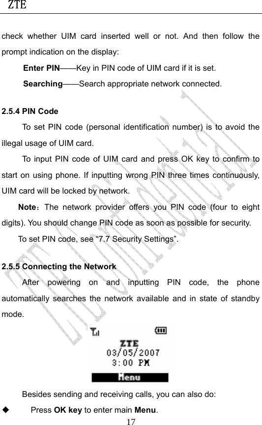  ZTE                             17check whether UIM card inserted well or not. And then follow the prompt indication on the display: Enter PIN——Key in PIN code of UIM card if it is set.                 Searching——Search appropriate network connected. 2.5.4 PIN Code To set PIN code (personal identification number) is to avoid the illegal usage of UIM card. To input PIN code of UIM card and press OK key to confirm to start on using phone. If inputting wrong PIN three times continuously, UIM card will be locked by network. Note：The network provider offers you PIN code (four to eight digits). You should change PIN code as soon as possible for security.   To set PIN code, see “7.7 Security Settings”. 2.5.5 Connecting the Network After powering on and inputting PIN code, the phone automatically searches the network available and in state of standby mode.  Besides sending and receiving calls, you can also do:  Press OK key to enter main Menu. 