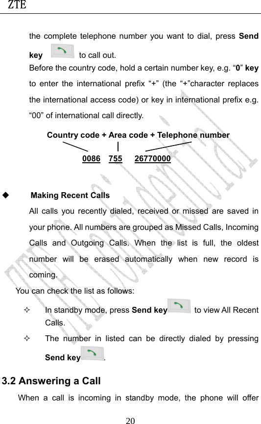  ZTE                             20the complete telephone number you want to dial, press Send key    to call out.   Before the country code, hold a certain number key, e.g. “0” key to enter the international prefix “+” (the “+”character replaces the international access code) or key in international prefix e.g. “00” of international call directly.         Making Recent Calls All calls you recently dialed, received or missed are saved in your phone. All numbers are grouped as Missed Calls, Incoming Calls and Outgoing Calls. When the list is full, the oldest number will be erased automatically when new record is coming.  You can check the list as follows:   In standby mode, press Send key   to view All Recent Calls.   The number in listed can be directly dialed by pressing Send key . 3.2 Answering a Call When a call is incoming in standby mode, the phone will offer Country code + Area code + Telephone number  0086  755   26770000 