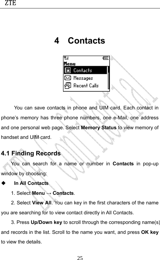  ZTE                             25 4 Contacts   You can save contacts in phone and UIM card. Each contact in phone’s memory has three phone numbers, one e-Mail, one address and one personal web page. Select Memory Status to view memory of handset and UIM card. 4.1 Finding Records You can search for a name or number in Contacts in pop-up window by choosing:    In All Contacts 1. Select Menu → Contacts.  2. Select View All. You can key in the first characters of the name you are searching for to view contact directly in All Contacts.   3. Press Up/Down key to scroll through the corresponding name(s) and records in the list. Scroll to the name you want, and press OK key to view the details.  