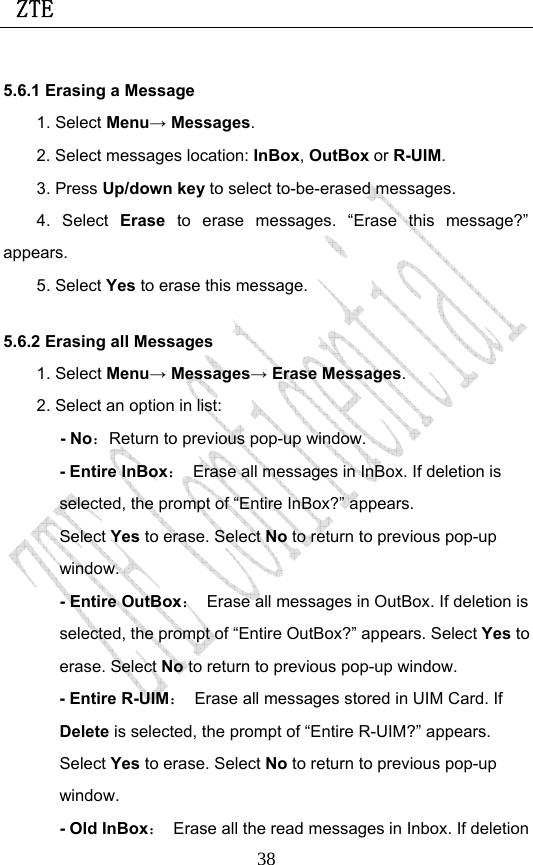  ZTE                             385.6.1 Erasing a Message 1. Select Menu→ Messages. 2. Select messages location: InBox, OutBox or R-UIM. 3. Press Up/down key to select to-be-erased messages. 4. Select Erase to erase messages. “Erase this message?” appears. 5. Select Yes to erase this message. 5.6.2 Erasing all Messages 1. Select Menu→ Messages→ Erase Messages. 2. Select an option in list: - No：Return to previous pop-up window. - Entire InBox：  Erase all messages in InBox. If deletion is selected, the prompt of “Entire InBox?” appears. Select Yes to erase. Select No to return to previous pop-up window. - Entire OutBox：  Erase all messages in OutBox. If deletion is selected, the prompt of “Entire OutBox?” appears. Select Yes to erase. Select No to return to previous pop-up window. - Entire R-UIM：  Erase all messages stored in UIM Card. If Delete is selected, the prompt of “Entire R-UIM?” appears. Select Yes to erase. Select No to return to previous pop-up window. - Old InBox：  Erase all the read messages in Inbox. If deletion 