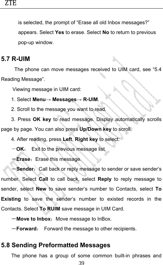  ZTE                             39is selected, the prompt of “Erase all old Inbox messages?” appears. Select Yes to erase. Select No to return to previous pop-up window. 5.7 R-UIM The phone can move messages received to UIM card, see “5.4 Reading Message”.   Viewing message in UIM card: 1. Select Menu→ Messages→ R-UIM. 2. Scroll to the message you want to read. 3. Press OK key to read message. Display automatically scrolls page by page. You can also press Up/Down key to scroll. 4. After reading, press Left, Right key to select: －OK：  Exit to the previous message list. －Erase：Erase this message. －Sender：Call back or reply message to sender or save sender’s number. Select Call to call back, select Reply to reply message to sender, select New to save sender’s number to Contacts, select To Existing to save the sender’s number to existed records in the Contacts. Select To RUIM save message in UIM Card. －Move to Inbox：Move message to InBox. －Forward：  Forward the message to other recipients. 5.8 Sending Preformatted Messages The phone has a group of some common built-in phrases and 