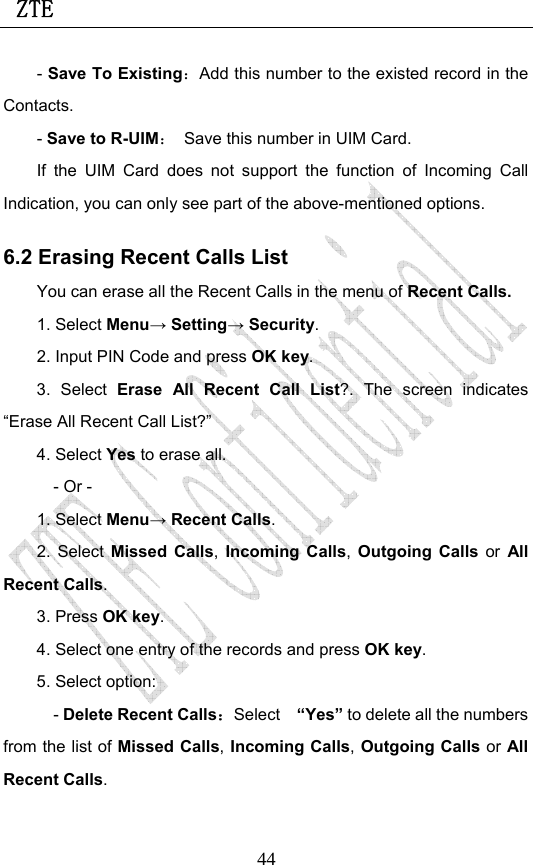  ZTE                             44- Save To Existing：Add this number to the existed record in the Contacts. - Save to R-UIM：  Save this number in UIM Card. If the UIM Card does not support the function of Incoming Call Indication, you can only see part of the above-mentioned options. 6.2 Erasing Recent Calls List You can erase all the Recent Calls in the menu of Recent Calls. 1. Select Menu→ Setting→ Security. 2. Input PIN Code and press OK key. 3. Select Erase All Recent Call List?. The screen indicates “Erase All Recent Call List?” 4. Select Yes to erase all. - Or - 1. Select Menu→ Recent Calls. 2. Select Missed Calls, Incoming Calls, Outgoing Calls or All Recent Calls.  3. Press OK key. 4. Select one entry of the records and press OK key. 5. Select option: - Delete Recent Calls：Select  “Yes” to delete all the numbers from the list of Missed Calls, Incoming Calls, Outgoing Calls or All Recent Calls. 