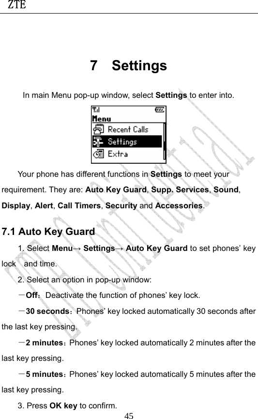 ZTE                             45 7 Settings In main Menu pop-up window, select Settings to enter into.  Your phone has different functions in Settings to meet your requirement. They are: Auto Key Guard, Supp. Services, Sound, Display, Alert, Call Timers, Security and Accessories. 7.1 Auto Key Guard 1. Select Menu→ Settings→ Auto Key Guard to set phones’ key lock and time.   2. Select an option in pop-up window: －Off：Deactivate the function of phones’ key lock. －30 seconds：Phones’ key locked automatically 30 seconds after the last key pressing. －2 minutes：Phones’ key locked automatically 2 minutes after the last key pressing. －5 minutes：Phones’ key locked automatically 5 minutes after the last key pressing. 3. Press OK key to confirm. 